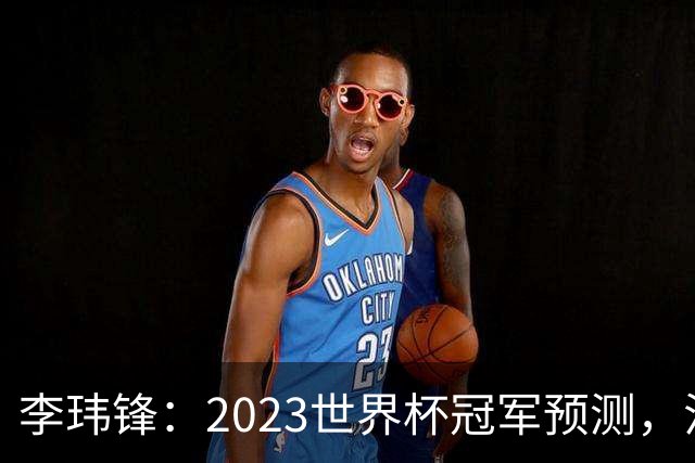 李玮锋：2023世界杯冠军预测，法国队夺冠，日本队闯入四强！